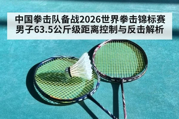 中国拳击队备战2026世界拳击锦标赛男子63.5公斤级距离控制与反击解析